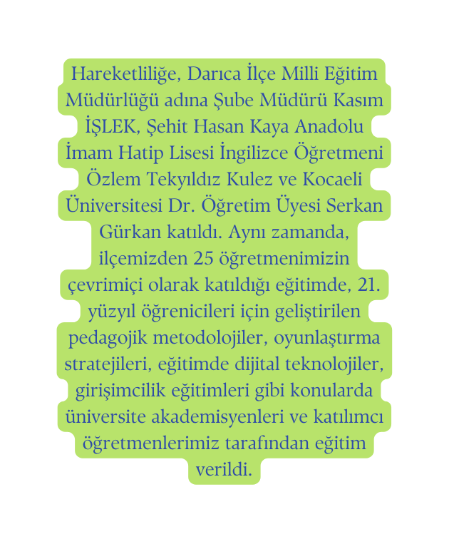 Hareketliliğe Darıca İlçe Milli Eğitim Müdürlüğü adına Şube Müdürü Kasım İŞLEK Şehit Hasan Kaya Anadolu İmam Hatip Lisesi İngilizce Öğretmeni Özlem Tekyıldız Kulez ve Kocaeli Üniversitesi Dr Öğretim Üyesi Serkan Gürkan katıldı Aynı zamanda ilçemizden 25 öğretmenimizin çevrimiçi olarak katıldığı eğitimde 21 yüzyıl öğrenicileri için geliştirilen pedagojik metodolojiler oyunlaştırma stratejileri eğitimde dijital teknolojiler girişimcilik eğitimleri gibi konularda üniversite akademisyenleri ve katılımcı öğretmenlerimiz tarafından eğitim verildi