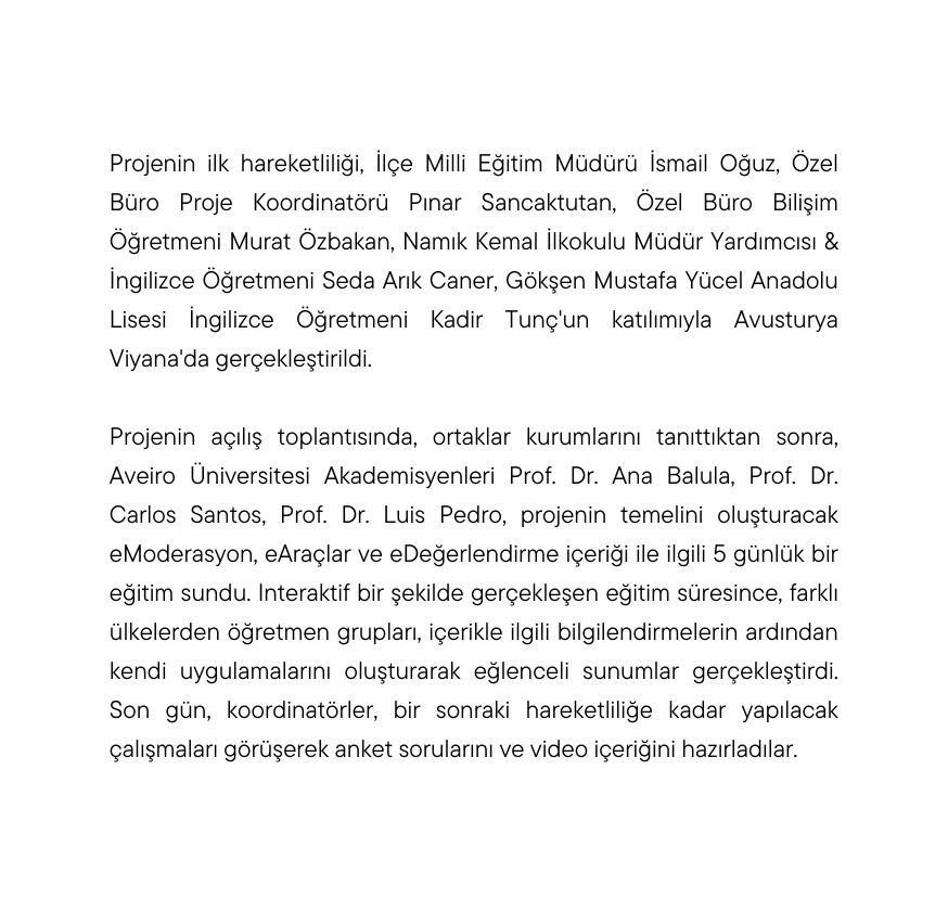 Projenin ilk hareketliliği İlçe Milli Eğitim Müdürü İsmail Oğuz Özel Büro Proje Koordinatörü Pınar Sancaktutan Özel Büro Bilişim Öğretmeni Murat Özbakan Namık Kemal İlkokulu Müdür Yardımcısı İngilizce Öğretmeni Seda Arık Caner Gökşen Mustafa Yücel Anadolu Lisesi İngilizce Öğretmeni Kadir Tunç un katılımıyla Avusturya Viyana da gerçekleştirildi Projenin açılış toplantısında ortaklar kurumlarını tanıttıktan sonra Aveiro Üniversitesi Akademisyenleri Prof Dr Ana Balula Prof Dr Carlos Santos Prof Dr Luis Pedro projenin temelini oluşturacak eModerasyon eAraçlar ve eDeğerlendirme içeriği ile ilgili 5 günlük bir eğitim sundu Interaktif bir şekilde gerçekleşen eğitim süresince farklı ülkelerden öğretmen grupları içerikle ilgili bilgilendirmelerin ardından kendi uygulamalarını oluşturarak eğlenceli sunumlar gerçekleştirdi Son gün koordinatörler bir sonraki hareketliliğe kadar yapılacak çalışmaları görüşerek anket sorularını ve video içeriğini hazırladılar