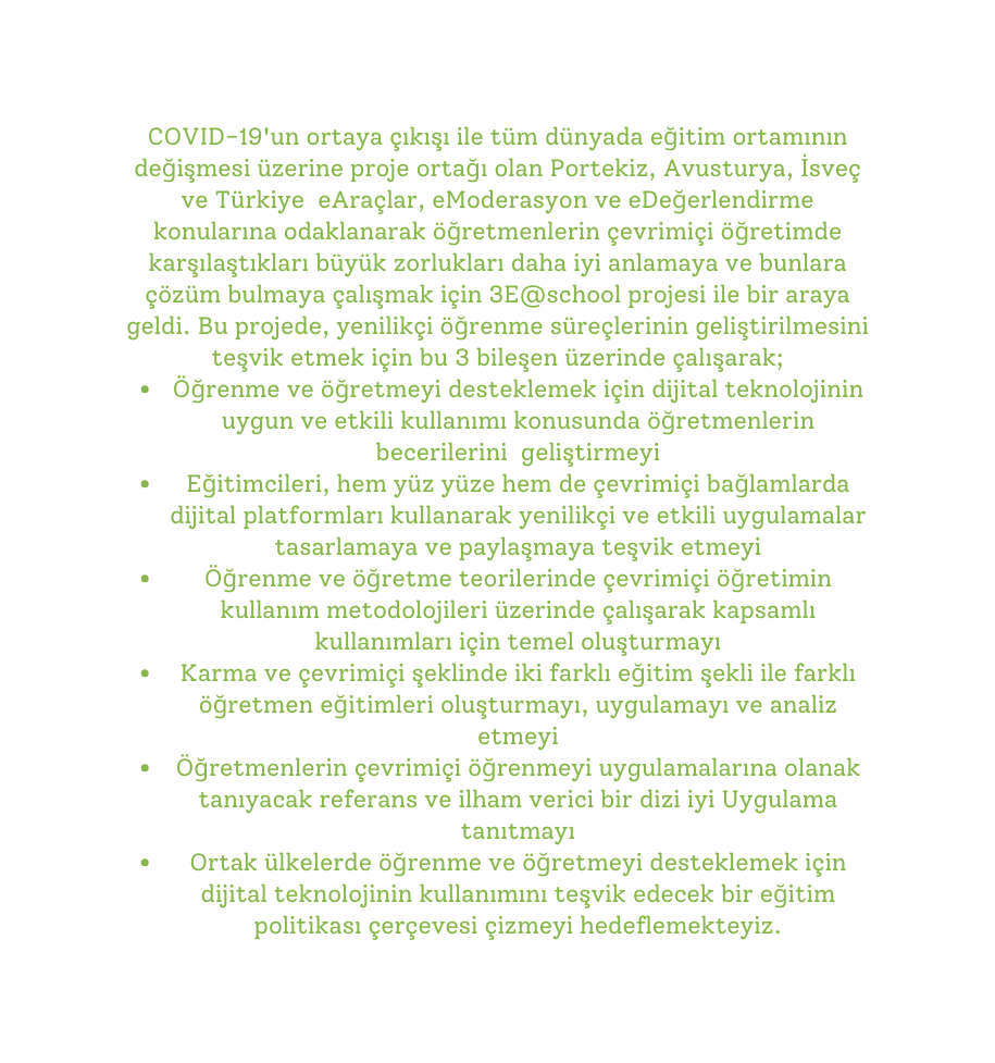 COVID 19 un ortaya çıkışı ile tüm dünyada eğitim ortamının değişmesi üzerine proje ortağı olan Portekiz Avusturya İsveç ve Türkiye eAraçlar eModerasyon ve eDeğerlendirme konularına odaklanarak öğretmenlerin çevrimiçi öğretimde karşılaştıkları büyük zorlukları daha iyi anlamaya ve bunlara çözüm bulmaya çalışmak için 3E school projesi ile bir araya geldi Bu projede yenilikçi öğrenme süreçlerinin geliştirilmesini teşvik etmek için bu 3 bileşen üzerinde çalışarak Öğrenme ve öğretmeyi desteklemek için dijital teknolojinin uygun ve etkili kullanımı konusunda öğretmenlerin becerilerini geliştirmeyi Eğitimcileri hem yüz yüze hem de çevrimiçi bağlamlarda dijital platformları kullanarak yenilikçi ve etkili uygulamalar tasarlamaya ve paylaşmaya teşvik etmeyi Öğrenme ve öğretme teorilerinde çevrimiçi öğretimin kullanım metodolojileri üzerinde çalışarak kapsamlı kullanımları için temel oluşturmayı Karma ve çevrimiçi şeklinde iki farklı eğitim şekli ile farklı öğretmen eğitimleri oluşturmayı uygulamayı ve analiz etmeyi Öğretmenlerin çevrimiçi öğrenmeyi uygulamalarına olanak tanıyacak referans ve ilham verici bir dizi iyi Uygulama tanıtmayı Ortak ülkelerde öğrenme ve öğretmeyi desteklemek için dijital teknolojinin kullanımını teşvik edecek bir eğitim politikası çerçevesi çizmeyi hedeflemekteyiz