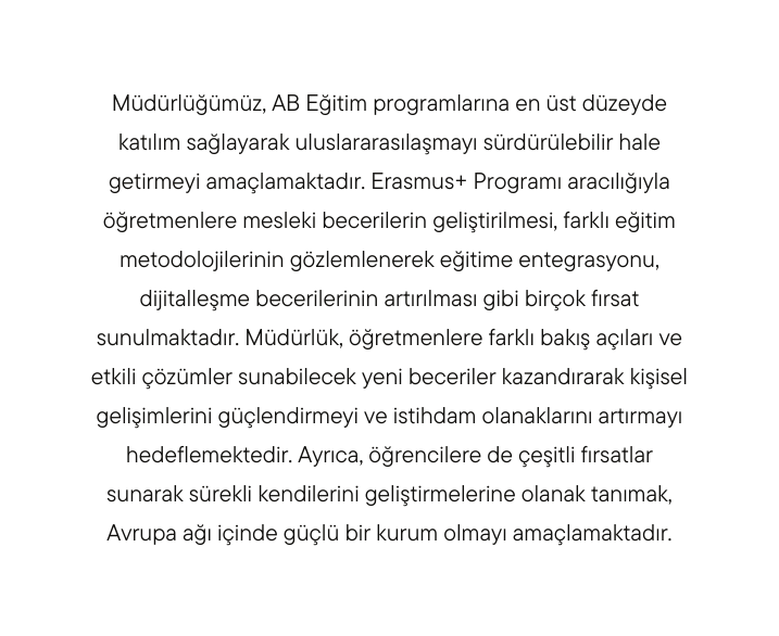 Müdürlüğümüz AB Eğitim programlarına en üst düzeyde katılım sağlayarak uluslararasılaşmayı sürdürülebilir hale getirmeyi amaçlamaktadır Erasmus Programı aracılığıyla öğretmenlere mesleki becerilerin geliştirilmesi farklı eğitim metodolojilerinin gözlemlenerek eğitime entegrasyonu dijitalleşme becerilerinin artırılması gibi birçok fırsat sunulmaktadır Müdürlük öğretmenlere farklı bakış açıları ve etkili çözümler sunabilecek yeni beceriler kazandırarak kişisel gelişimlerini güçlendirmeyi ve istihdam olanaklarını artırmayı hedeflemektedir Ayrıca öğrencilere de çeşitli fırsatlar sunarak sürekli kendilerini geliştirmelerine olanak tanımak Avrupa ağı içinde güçlü bir kurum olmayı amaçlamaktadır