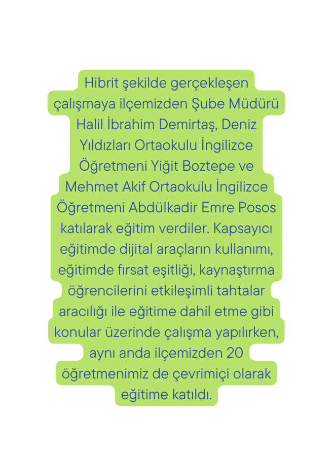 Hibrit şekilde gerçekleşen çalışmaya ilçemizden Şube Müdürü Halil İbrahim Demirtaş Deniz Yıldızları Ortaokulu İngilizce Öğretmeni Yiğit Boztepe ve Mehmet Akif Ortaokulu İngilizce Öğretmeni Abdülkadir Emre Posos katılarak eğitim verdiler Kapsayıcı eğitimde dijital araçların kullanımı eğitimde fırsat eşitliği kaynaştırma öğrencilerini etkileşimli tahtalar aracılığı ile eğitime dahil etme gibi konular üzerinde çalışma yapılırken aynı anda ilçemizden 20 öğretmenimiz de çevrimiçi olarak eğitime katıldı